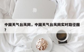 中国天气台风网，中国天气台风网实时路径图？