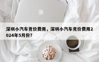 深圳小汽车竞价费用，深圳小汽车竞价费用2024年5月份？