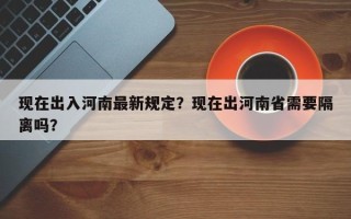 现在出入河南最新规定？现在出河南省需要隔离吗？