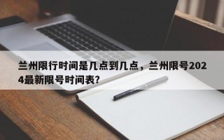 兰州限行时间是几点到几点，兰州限号2024最新限号时间表？