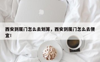 西安到厦门怎么去划算，西安到厦门怎么去便宜！