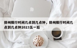 郑州限行时间几点到几点钟，郑州限行时间几点到几点钟2023五一后