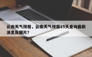 云南天气预报，云南天气预报15天查询最新消息及图片？