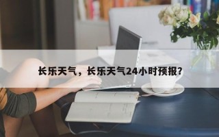 长乐天气，长乐天气24小时预报？