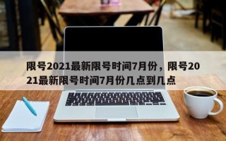 限号2021最新限号时间7月份，限号2021最新限号时间7月份几点到几点