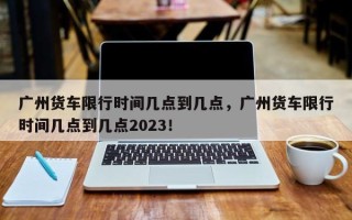 广州货车限行时间几点到几点，广州货车限行时间几点到几点2023！