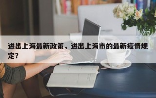 进出上海最新政策，进出上海市的最新疫情规定？