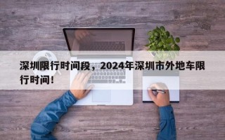 深圳限行时间段，2024年深圳市外地车限行时间！