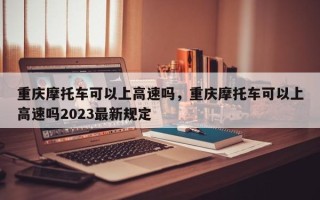 重庆摩托车可以上高速吗，重庆摩托车可以上高速吗2023最新规定