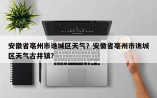 安徽省亳州市谯城区天气？安徽省亳州市谯城区天气古井镇？