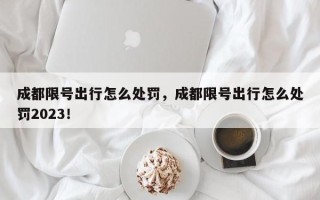 成都限号出行怎么处罚，成都限号出行怎么处罚2023！