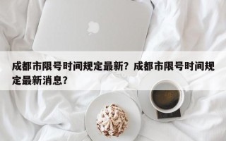 成都市限号时间规定最新？成都市限号时间规定最新消息？