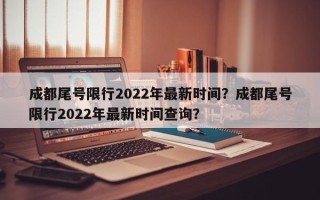 成都尾号限行2022年最新时间？成都尾号限行2022年最新时间查询？