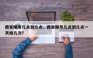 西安限号几点到几点，西安限号几点到几点一天拍几次？