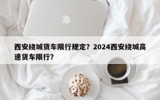 西安绕城货车限行规定？2024西安绕城高速货车限行？