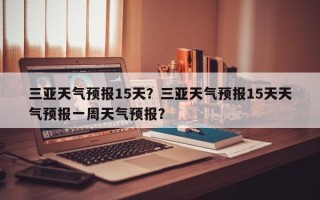 三亚天气预报15天？三亚天气预报15天天气预报一周天气预报？