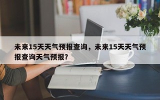 未来15天天气预报查询，未来15天天气预报查询天气预报？