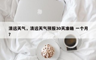 清远天气，清远天气预报30天准确 一个月？