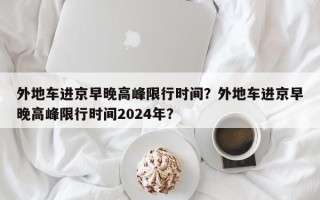 外地车进京早晚高峰限行时间？外地车进京早晚高峰限行时间2024年？