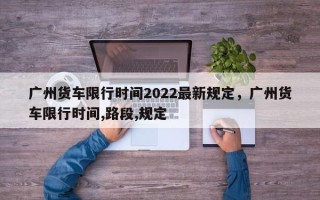 广州货车限行时间2022最新规定，广州货车限行时间,路段,规定