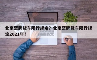 北京蓝牌货车限行规定？北京蓝牌货车限行规定2021年？