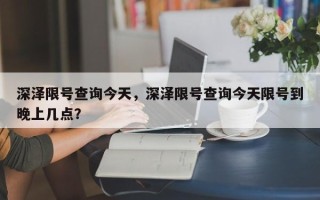 深泽限号查询今天，深泽限号查询今天限号到晚上几点？