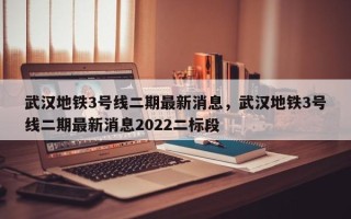 武汉地铁3号线二期最新消息，武汉地铁3号线二期最新消息2022二标段