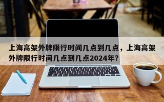 上海高架外牌限行时间几点到几点，上海高架外牌限行时间几点到几点2024年？