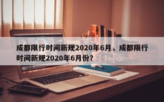 成都限行时间新规2020年6月，成都限行时间新规2020年6月份？