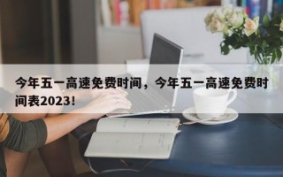 今年五一高速免费时间，今年五一高速免费时间表2023！