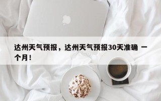 达州天气预报，达州天气预报30天准确 一个月！