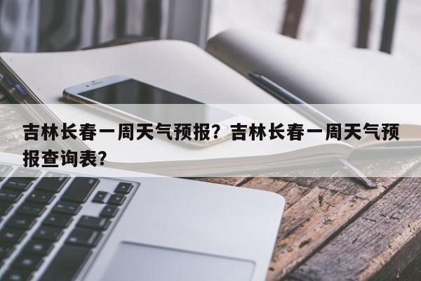 吉林长春一周天气预报？吉林长春一周天气预报查询表？-第1张图片-爱看生活