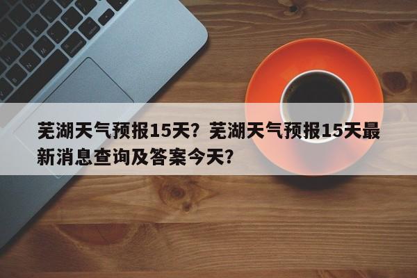 芜湖天气预报15天？芜湖天气预报15天最新消息查询及答案今天？-第1张图片-爱看生活