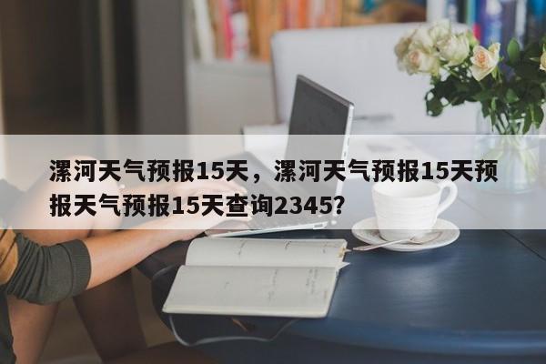 漯河天气预报15天，漯河天气预报15天预报天气预报15天查询2345？-第1张图片-爱看生活