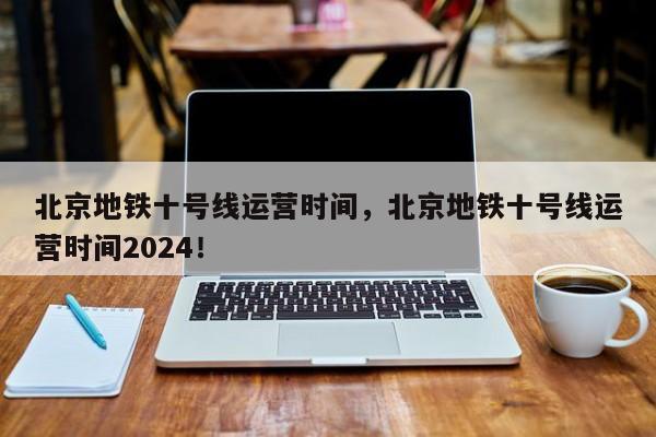 北京地铁十号线运营时间，北京地铁十号线运营时间2024！-第1张图片-爱看生活