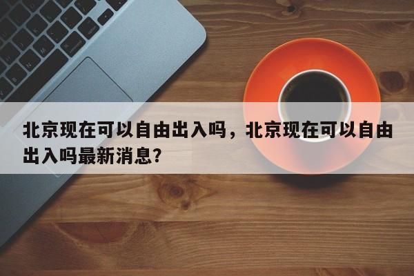 北京现在可以自由出入吗，北京现在可以自由出入吗最新消息？-第1张图片-爱看生活