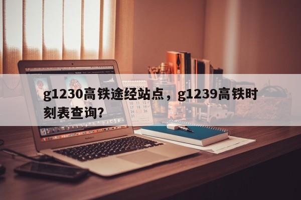 g1230高铁途经站点，g1239高铁时刻表查询？-第1张图片-爱看生活