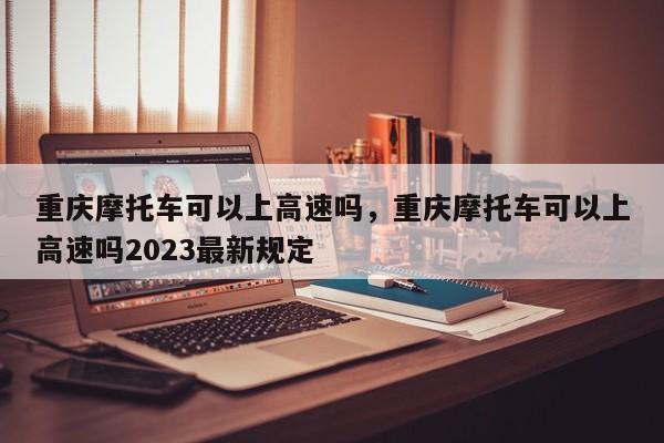 重庆摩托车可以上高速吗，重庆摩托车可以上高速吗2023最新规定-第1张图片-爱看生活