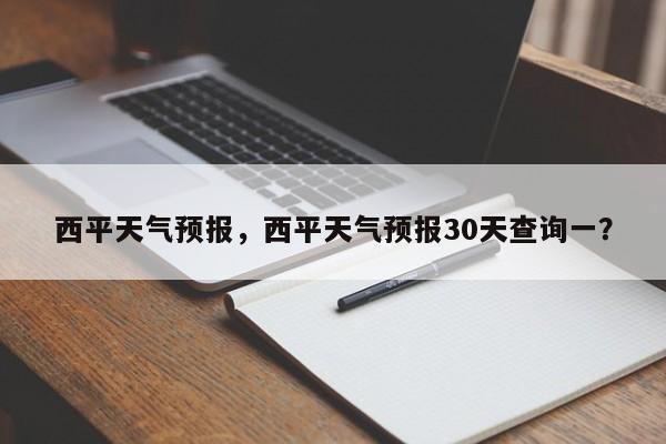 西平天气预报，西平天气预报30天查询一？-第1张图片-爱看生活