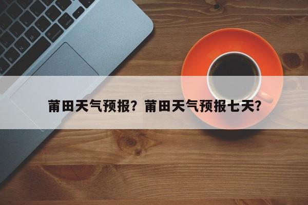 莆田天气预报？莆田天气预报七天？-第1张图片-爱看生活