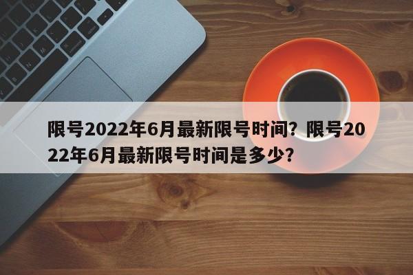 限号2022年6月最新限号时间？限号2022年6月最新限号时间是多少？-第1张图片-爱看生活