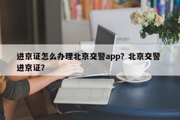 进京证怎么办理北京交警app？北京交警 进京证？-第1张图片-爱看生活