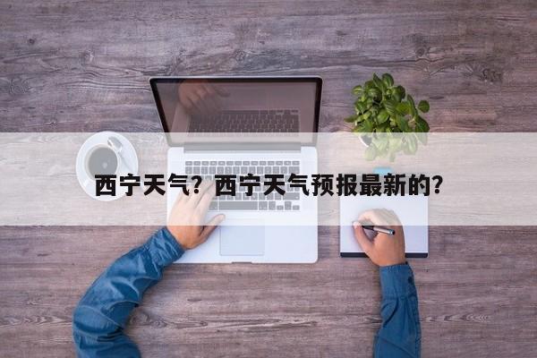 西宁天气？西宁天气预报最新的？-第1张图片-爱看生活