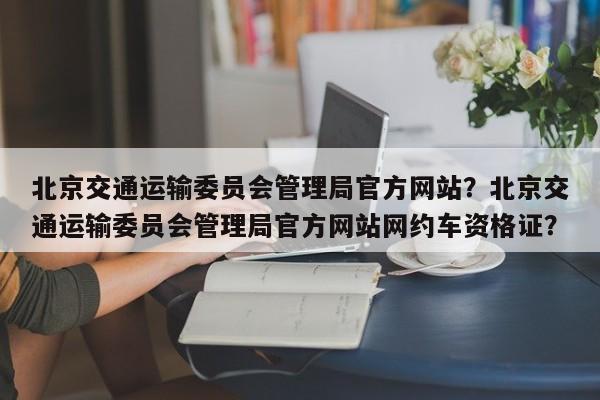 北京交通运输委员会管理局官方网站？北京交通运输委员会管理局官方网站网约车资格证？-第1张图片-爱看生活