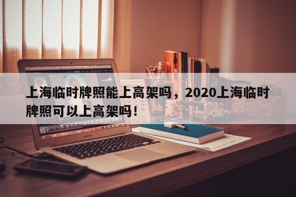 上海临时牌照能上高架吗，2020上海临时牌照可以上高架吗！-第1张图片-爱看生活