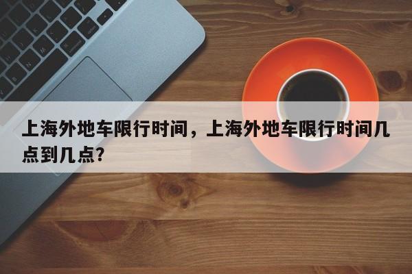 上海外地车限行时间，上海外地车限行时间几点到几点？-第1张图片-爱看生活