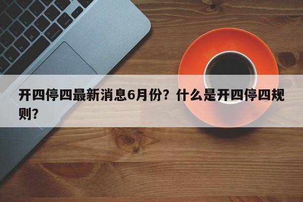 开四停四最新消息6月份？什么是开四停四规则？-第1张图片-爱看生活