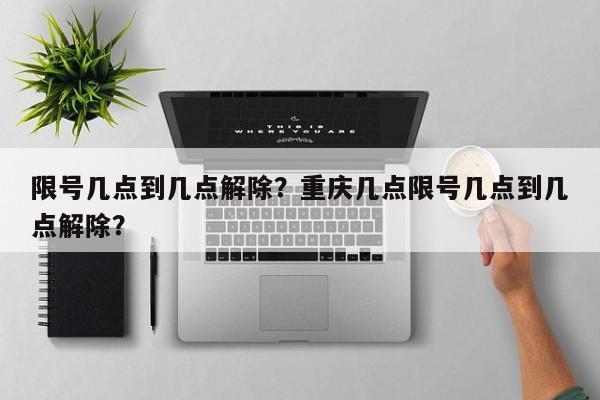 限号几点到几点解除？重庆几点限号几点到几点解除？-第1张图片-爱看生活