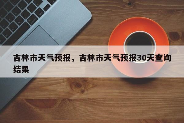 吉林市天气预报，吉林市天气预报30天查询结果-第1张图片-爱看生活