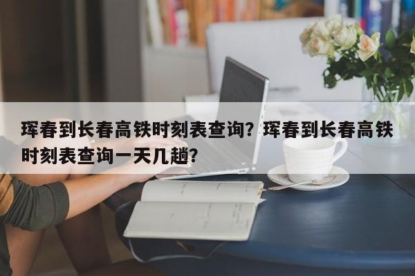 珲春到长春高铁时刻表查询？珲春到长春高铁时刻表查询一天几趟？-第1张图片-爱看生活